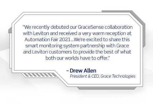 Nous avons récemment lancé notre collaboration GraceSense avec Leviton et reçu une réception très chaleureuse à l’Automation Fair 2021...Nous sommes heureux de partager ce partenariat de système de surveillance intelligent avec les clients de Grace et de Leviton pour offrir le meilleur de ce que nos deux mondes ont à offrir. - Drew Allen President & CEO, Grace Technologies